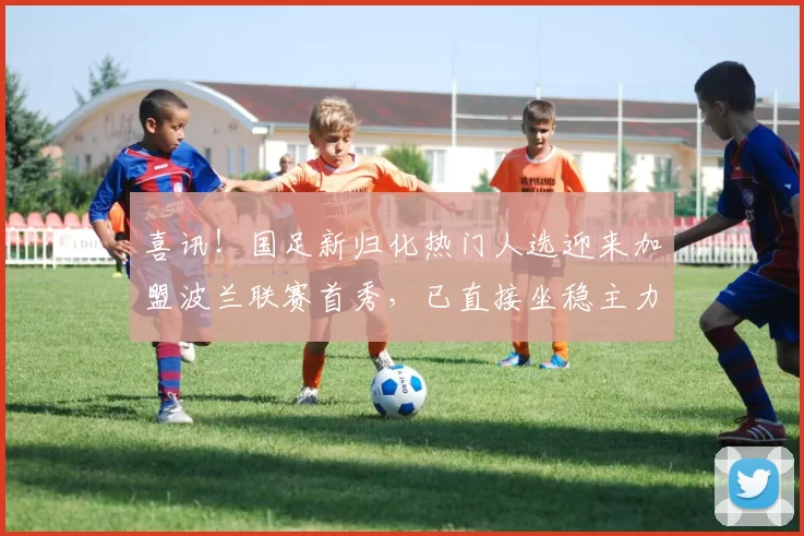 喜讯！国足新归化热门人选迎来加盟波兰联赛首秀，已直接坐稳主力