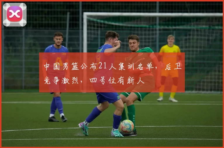 中国男篮公布21人集训名单，后卫竞争激烈，四号位有新人