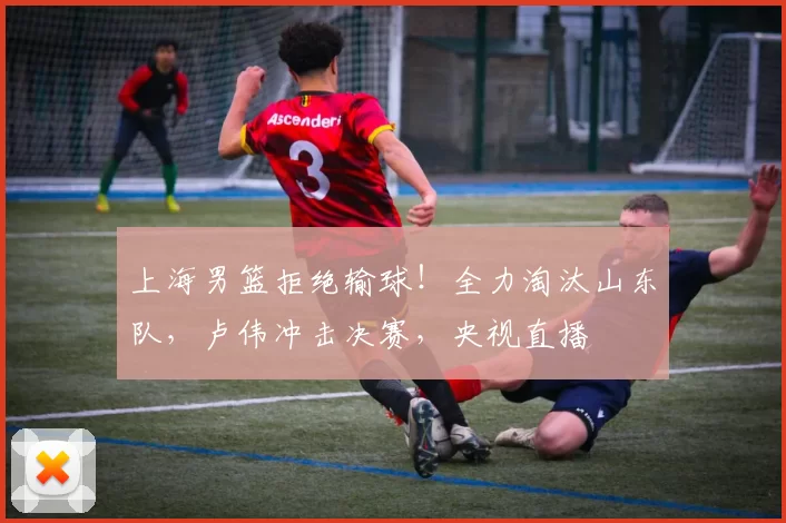 上海男篮拒绝输球！全力淘汰山东队，卢伟冲击决赛，央视直播